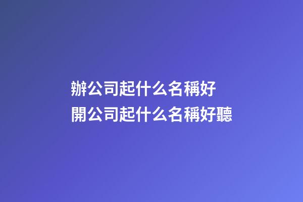 辦公司起什么名稱好 開公司起什么名稱好聽